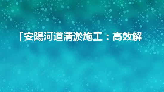 「安陽河道清淤施工：高效解決污泥困擾，呵護水環(huán)境」